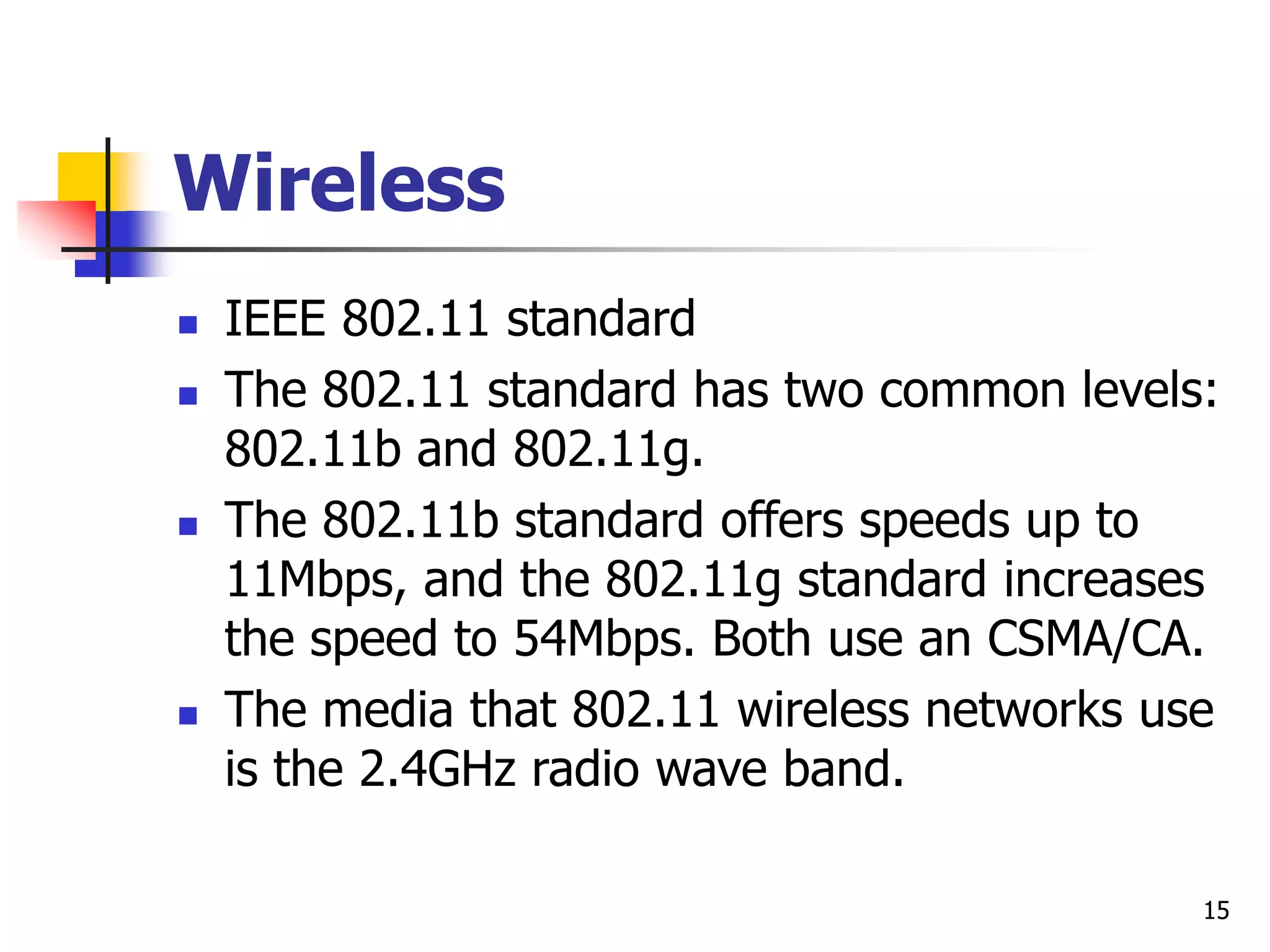 15 Wireless  IEEE 802.11 standard  The 802.11 standard has two common levels: 802.11b and 802.11g.  The 802.11b standard offers speeds up to 11Mbps, and the 802.11g standard increases the speed to 54Mbps. Both use an CSMA/CA.  The media that 802.11 wireless networks use is the 2.4GHz radio wave band. 