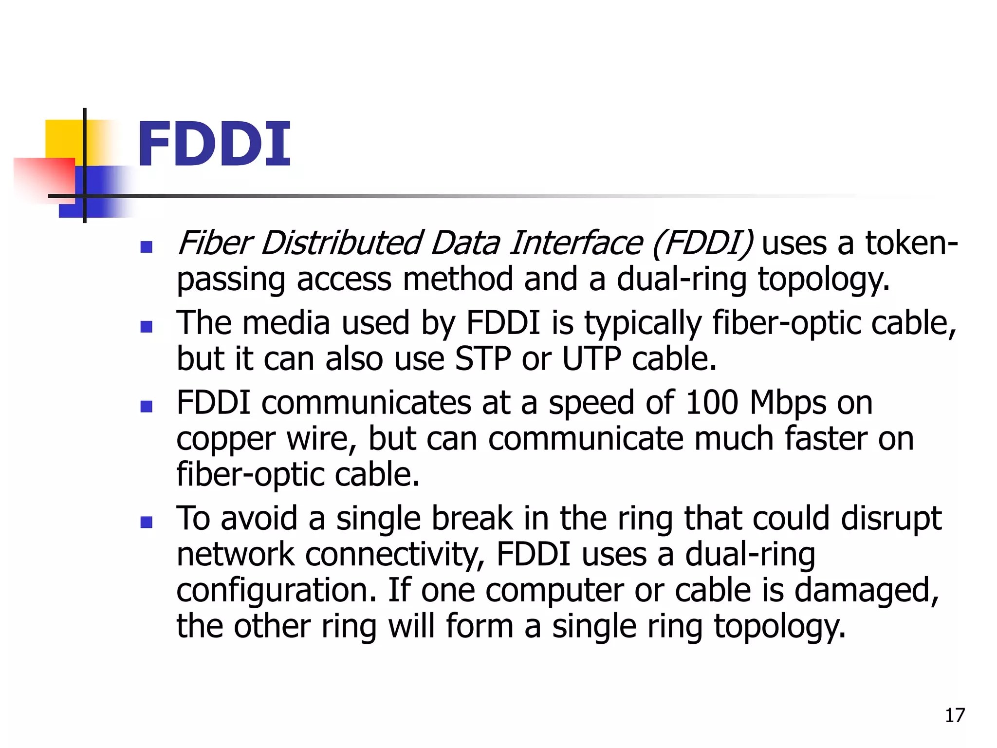 17 FDDI  Fiber Distributed Data Interface (FDDI) uses a token- passing access method and a dual-ring topology.  The media used by FDDI is typically fiber-optic cable, but it can also use STP or UTP cable.  FDDI communicates at a speed of 100 Mbps on copper wire, but can communicate much faster on fiber-optic cable.  To avoid a single break in the ring that could disrupt network connectivity, FDDI uses a dual-ring configuration. If one computer or cable is damaged, the other ring will form a single ring topology. 