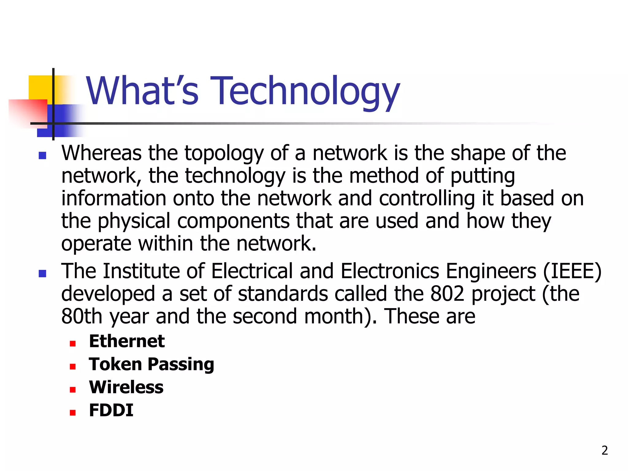 2 What’s Technology  Whereas the topology of a network is the shape of the network, the technology is the method of putting information onto the network and controlling it based on the physical components that are used and how they operate within the network.  The Institute of Electrical and Electronics Engineers (IEEE) developed a set of standards called the 802 project (the 80th year and the second month). These are  Ethernet  Token Passing  Wireless  FDDI 