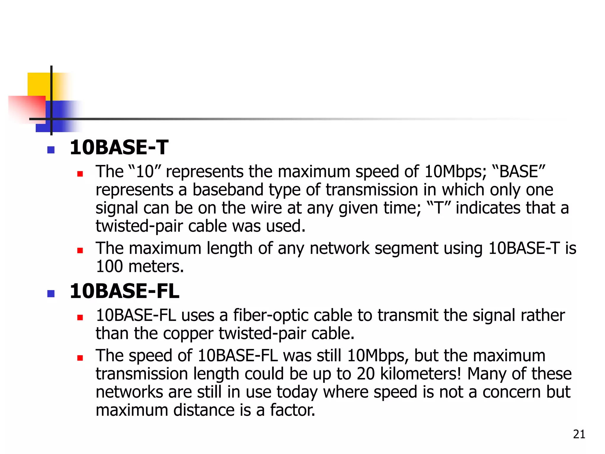 21  10BASE-T  The “10” represents the maximum speed of 10Mbps; “BASE” represents a baseband type of transmission in which only one signal can be on the wire at any given time; “T” indicates that a twisted-pair cable was used.  The maximum length of any network segment using 10BASE-T is 100 meters.  10BASE-FL  10BASE-FL uses a fiber-optic cable to transmit the signal rather than the copper twisted-pair cable.  The speed of 10BASE-FL was still 10Mbps, but the maximum transmission length could be up to 20 kilometers! Many of these networks are still in use today where speed is not a concern but maximum distance is a factor. 