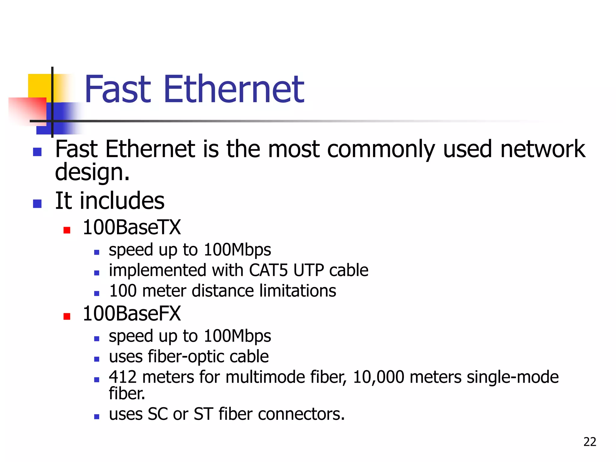 22 Fast Ethernet  Fast Ethernet is the most commonly used network design.  It includes  100BaseTX  speed up to 100Mbps  implemented with CAT5 UTP cable  100 meter distance limitations  100BaseFX  speed up to 100Mbps  uses fiber-optic cable  412 meters for multimode fiber, 10,000 meters single-mode fiber.  uses SC or ST fiber connectors. 