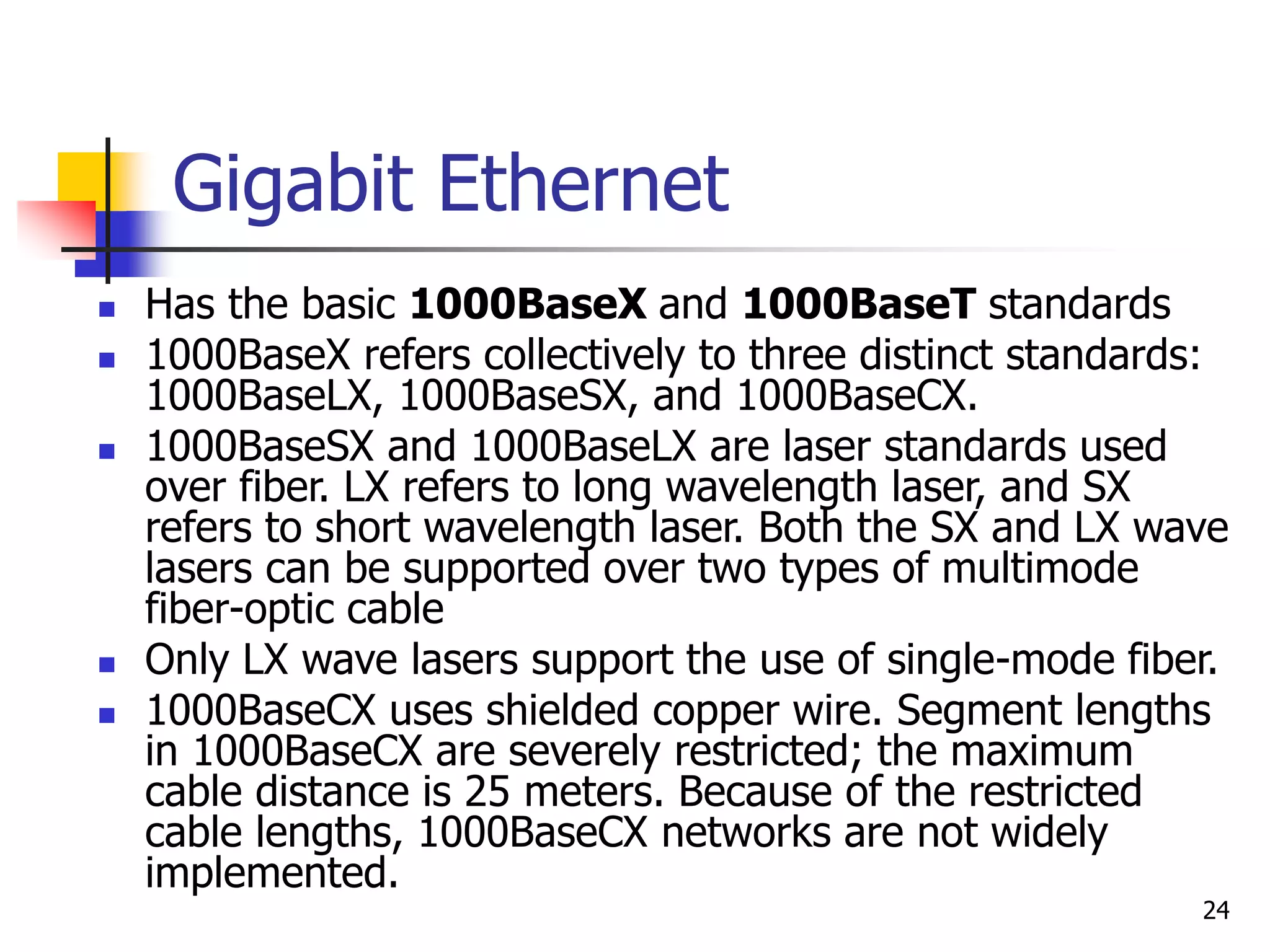 24 Gigabit Ethernet  Has the basic 1000BaseX and 1000BaseT standards  1000BaseX refers collectively to three distinct standards: 1000BaseLX, 1000BaseSX, and 1000BaseCX.  1000BaseSX and 1000BaseLX are laser standards used over fiber. LX refers to long wavelength laser, and SX refers to short wavelength laser. Both the SX and LX wave lasers can be supported over two types of multimode fiber-optic cable  Only LX wave lasers support the use of single-mode fiber.  1000BaseCX uses shielded copper wire. Segment lengths in 1000BaseCX are severely restricted; the maximum cable distance is 25 meters. Because of the restricted cable lengths, 1000BaseCX networks are not widely implemented. 