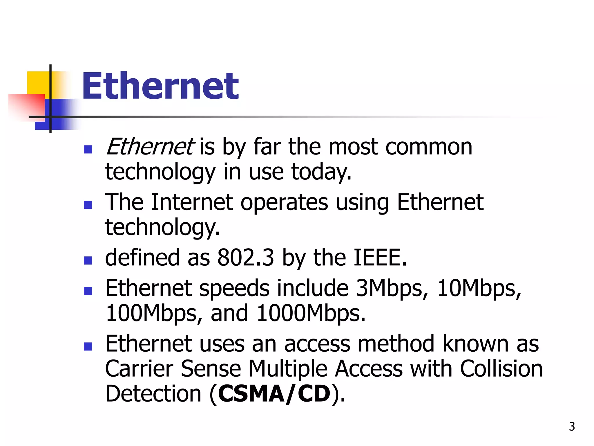 3 Ethernet  Ethernet is by far the most common technology in use today.  The Internet operates using Ethernet technology.  defined as 802.3 by the IEEE.  Ethernet speeds include 3Mbps, 10Mbps, 100Mbps, and 1000Mbps.  Ethernet uses an access method known as Carrier Sense Multiple Access with Collision Detection (CSMA/CD). 