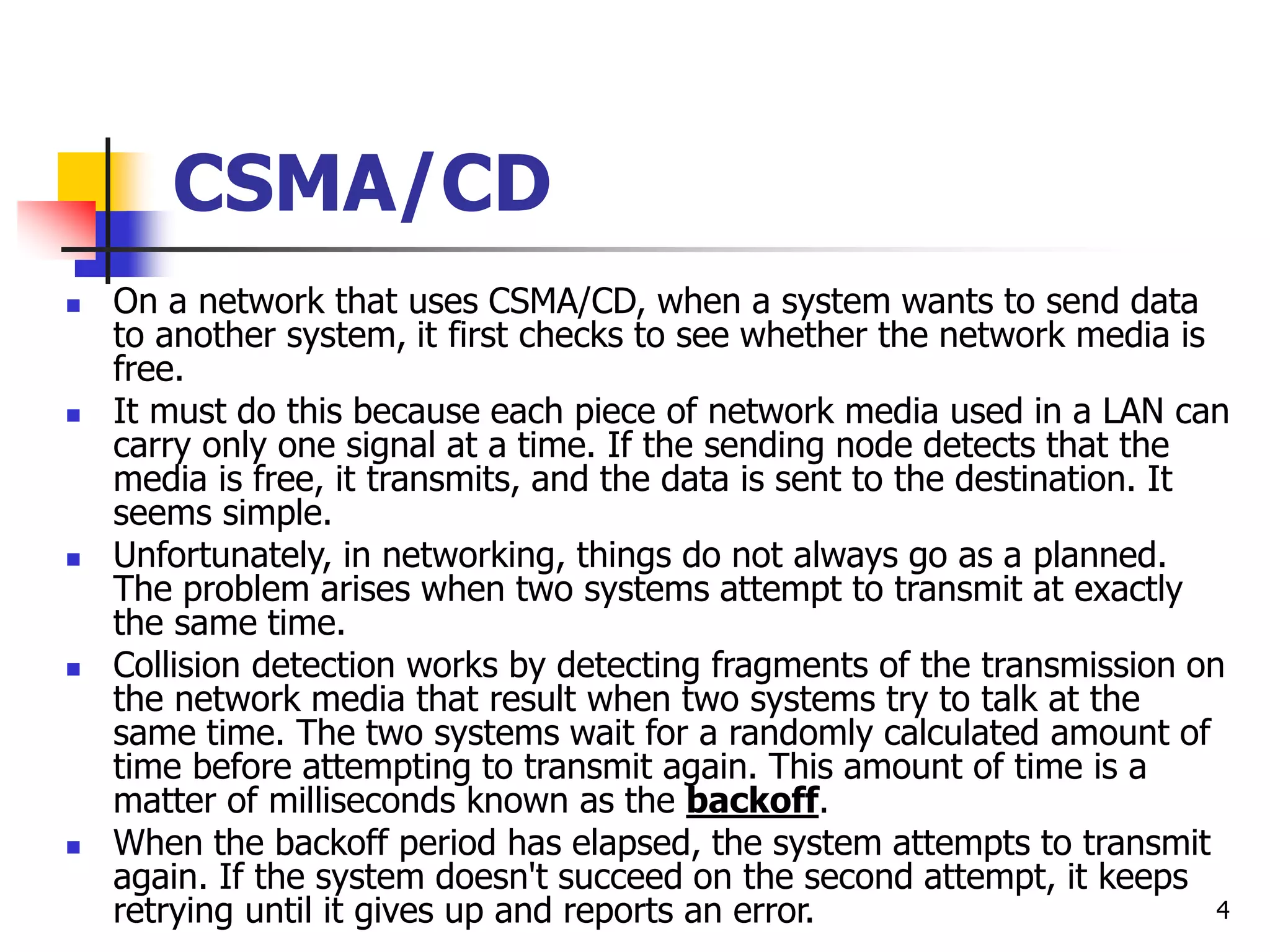4 CSMA/CD  On a network that uses CSMA/CD, when a system wants to send data to another system, it first checks to see whether the network media is free.  It must do this because each piece of network media used in a LAN can carry only one signal at a time. If the sending node detects that the media is free, it transmits, and the data is sent to the destination. It seems simple.  Unfortunately, in networking, things do not always go as a planned. The problem arises when two systems attempt to transmit at exactly the same time.  Collision detection works by detecting fragments of the transmission on the network media that result when two systems try to talk at the same time. The two systems wait for a randomly calculated amount of time before attempting to transmit again. This amount of time is a matter of milliseconds known as the backoff.  When the backoff period has elapsed, the system attempts to transmit again. If the system doesn't succeed on the second attempt, it keeps retrying until it gives up and reports an error. 