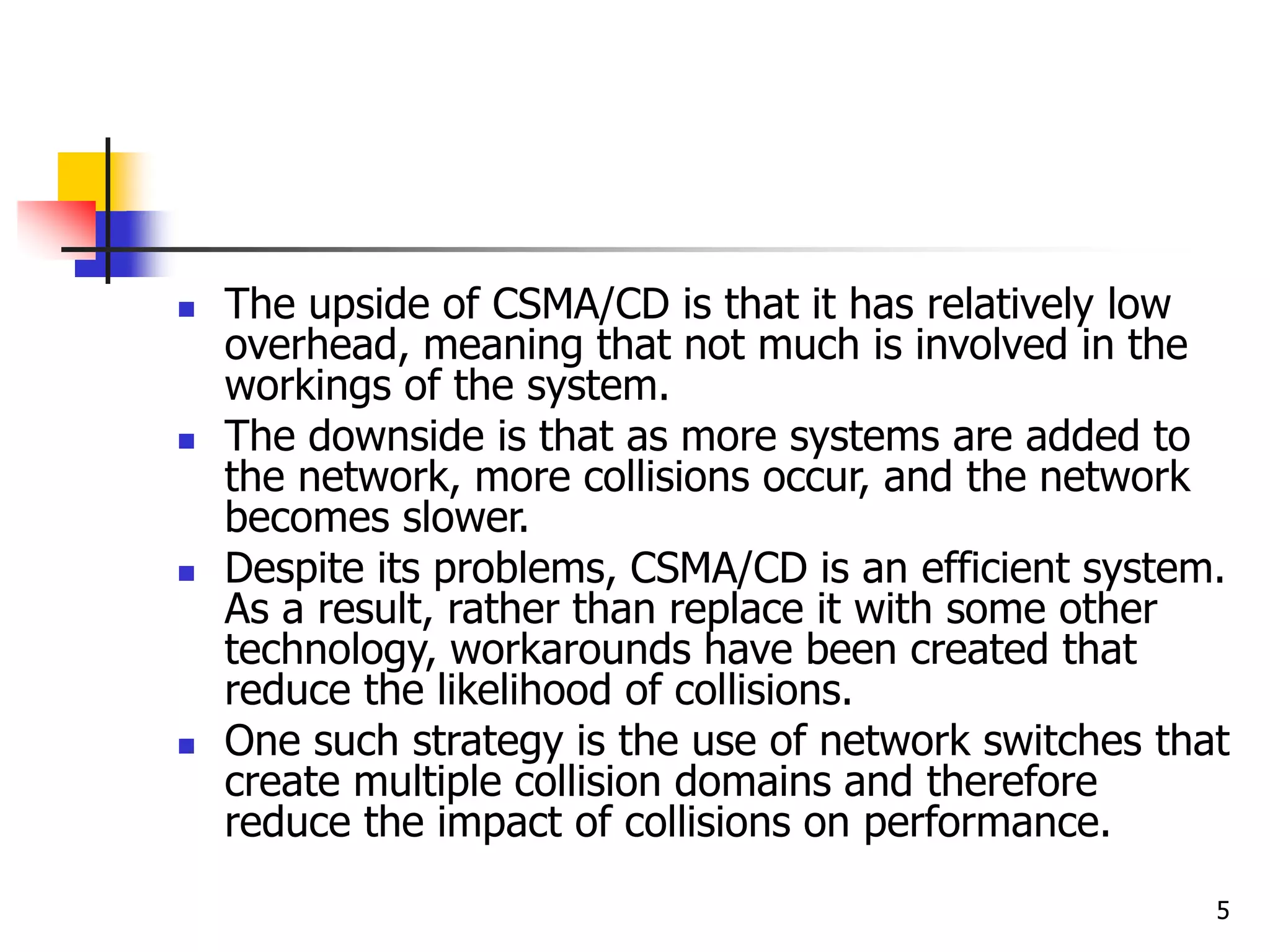 5  The upside of CSMA/CD is that it has relatively low overhead, meaning that not much is involved in the workings of the system.  The downside is that as more systems are added to the network, more collisions occur, and the network becomes slower.  Despite its problems, CSMA/CD is an efficient system. As a result, rather than replace it with some other technology, workarounds have been created that reduce the likelihood of collisions.  One such strategy is the use of network switches that create multiple collision domains and therefore reduce the impact of collisions on performance. 