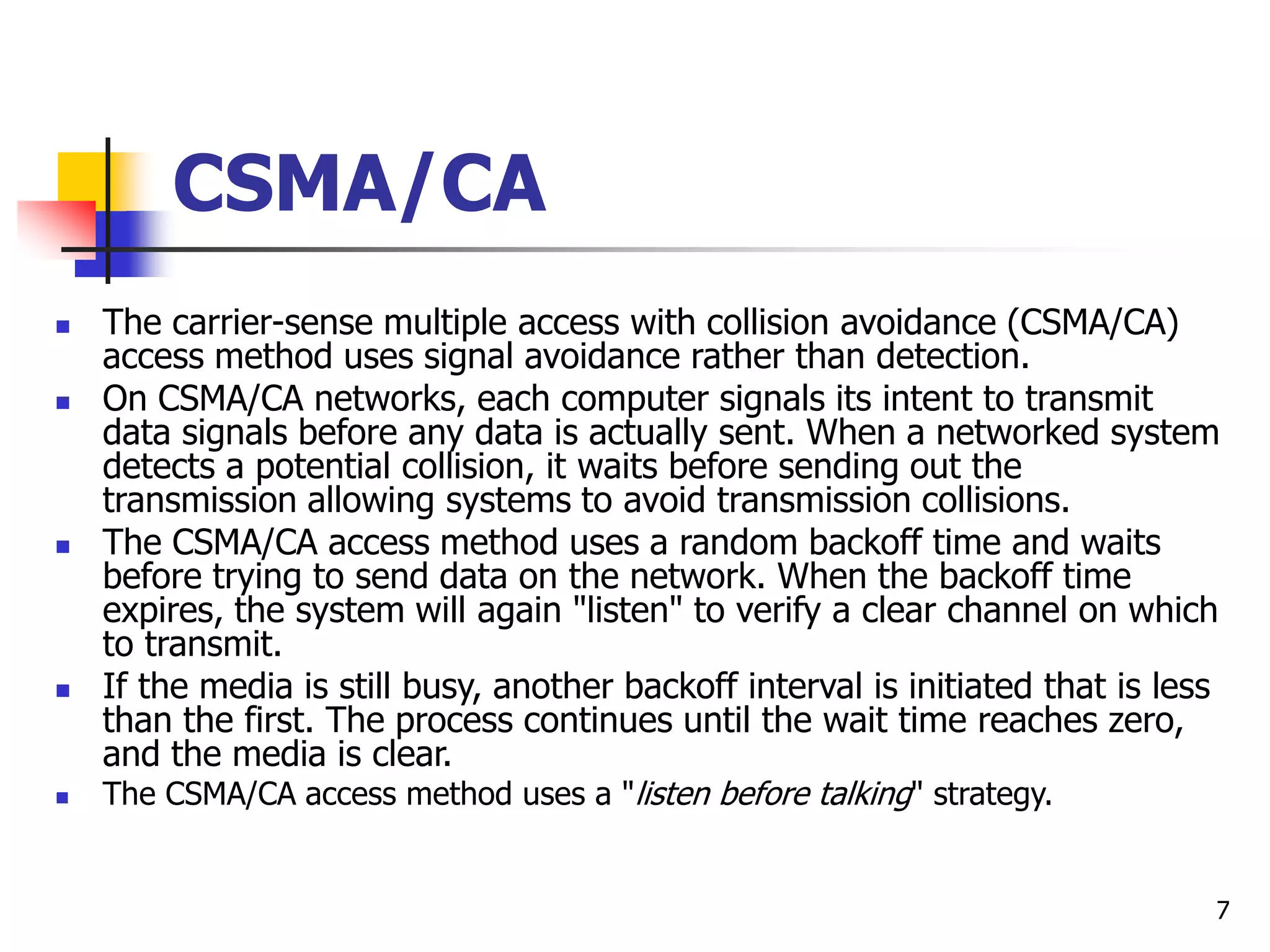 7 CSMA/CA  The carrier-sense multiple access with collision avoidance (CSMA/CA) access method uses signal avoidance rather than detection.  On CSMA/CA networks, each computer signals its intent to transmit data signals before any data is actually sent. When a networked system detects a potential collision, it waits before sending out the transmission allowing systems to avoid transmission collisions.  The CSMA/CA access method uses a random backoff time and waits before trying to send data on the network. When the backoff time expires, the system will again "listen" to verify a clear channel on which to transmit.  If the media is still busy, another backoff interval is initiated that is less than the first. The process continues until the wait time reaches zero, and the media is clear.  The CSMA/CA access method uses a "listen before talking" strategy. 