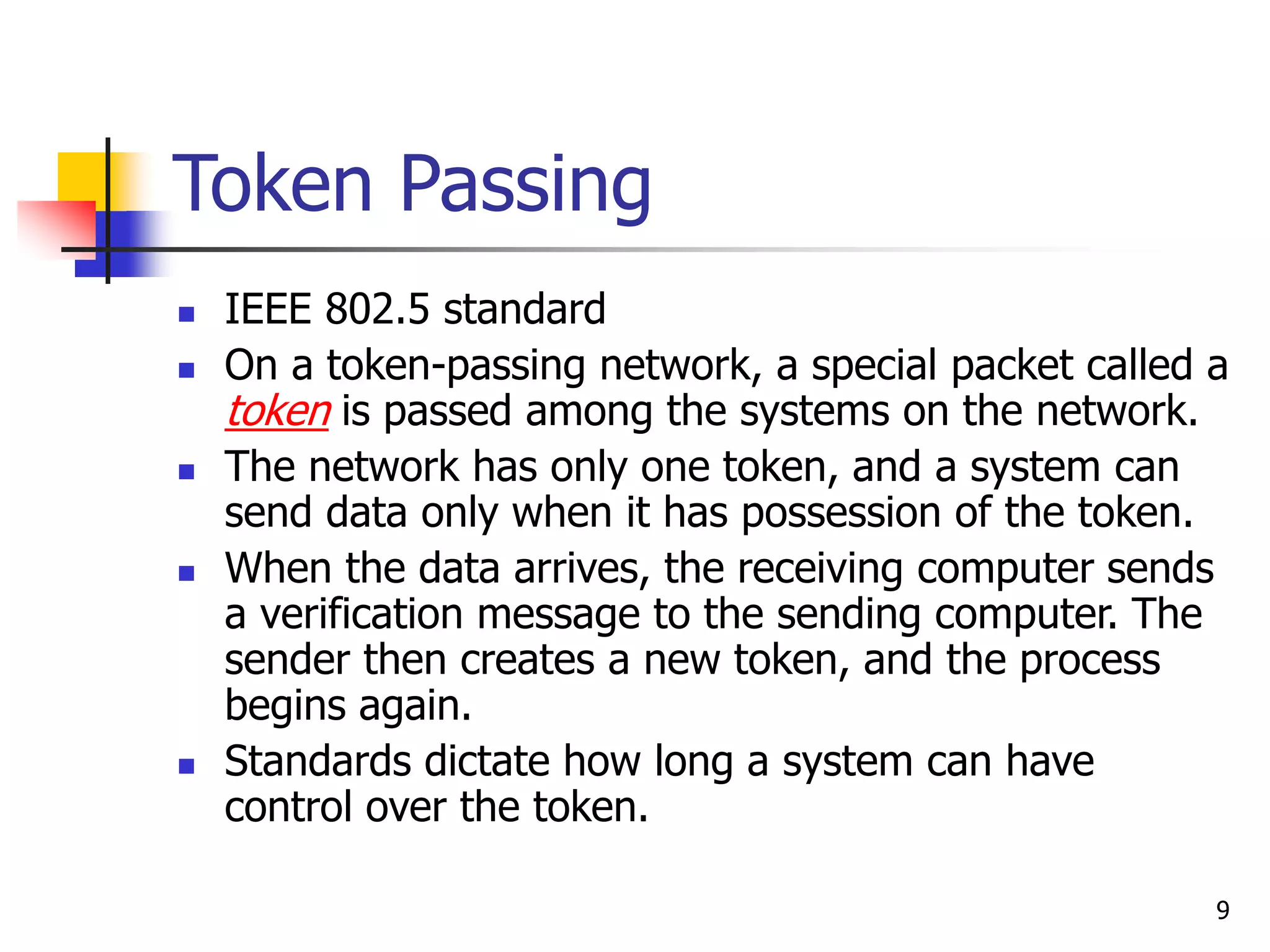 9 Token Passing  IEEE 802.5 standard  On a token-passing network, a special packet called a token is passed among the systems on the network.  The network has only one token, and a system can send data only when it has possession of the token.  When the data arrives, the receiving computer sends a verification message to the sending computer. The sender then creates a new token, and the process begins again.  Standards dictate how long a system can have control over the token. 
