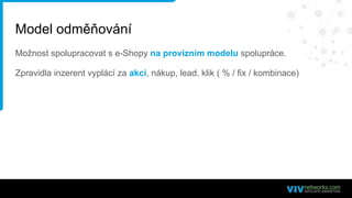 Model odměňování
Možnost spolupracovat s e-Shopy na provizním modelu spolupráce.
Zpravidla inzerent vyplácí za akci, nákup, lead, klik ( % / fix / kombinace)
 