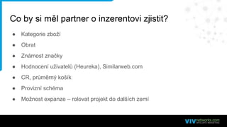 Co by si měl partner o inzerentovi zjistit?
● Kategorie zboží
● Obrat
● Známost značky
● Hodnocení uživatelů (Heureka), Similarweb.com
● CR, průměrný košík
● Provizní schéma
● Možnost expanze – rolovat projekt do dalších zemí
 