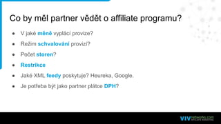 Co by měl partner vědět o affiliate programu?
● V jaké měně vyplácí provize?
● Režim schvalování provizí?
● Počet storen?
● Restrikce
● Jaké XML feedy poskytuje? Heureka, Google.
● Je potřeba být jako partner plátce DPH?
 