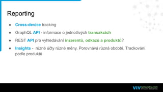 Reporting
● Cross-device tracking
● GraphQL API - informace o jednotlivých transakcích
● REST API pro vyhledávání inzerentů, odkazů a produktů?
● Insights - různé účty různé měny. Porovnává různá období. Trackování
podle produktů
 