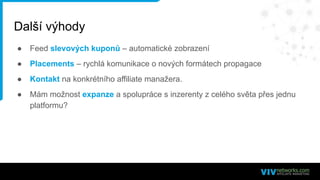 Další výhody
● Feed slevových kuponů – automatické zobrazení
● Placements – rychlá komunikace o nových formátech propagace
● Kontakt na konkrétního affiliate manažera.
● Mám možnost expanze a spolupráce s inzerenty z celého světa přes jednu
platformu?
 