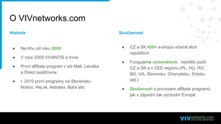 O VIVnetworks.com
● Na trhu od roku 2009
● V roce 2009 VIVANTIS a Invia
● První affiliate program v síti Mall, Letuška
a Direct pojišťovna.
● r. 2010 první programy na Slovensku
Notino, Hej.sk, Astratex, Baťa atd.
● CZ a SK 420+ e-shopů včetně těch
největších.
● Fungujeme celosvětově, největší podíl
CZ a SK a v CEE regionu (PL, HU, RO,
BG, UA, Slovinsku, Chorvatsku, Srbsku
atd.)
● Zkušenosti s provozem affiliate programů
jak v západní tak východní Evropě.
Historie Současnost
 