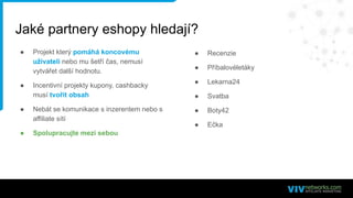 ● Projekt který pomáhá koncovému
uživateli nebo mu šetří čas, nemusí
vytvářet další hodnotu.
● Incentivní projekty kupony, cashbacky
musí tvořit obsah
● Nebát se komunikace s inzerentem nebo s
affiliate sítí
● Spolupracujte mezi sebou
Jaké partnery eshopy hledají?
● Recenzie
● Příbalovéletáky
● Lekarna24
● Svatba
● Boty42
● Ečka
 