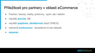 Příležitosti pro partnery v oblasti eCommerce
● Fashion, beauty, hobby, potraviny, sport, ale i elektro
● největší provize, NE
● největší poptávka, obrátkovost zboží (FMCG)
● nejmenší konkurence - donedávna to byl nábytek
● expanze
 