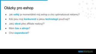 Otázky pro eshop
● Jak velký je momentálně můj eshop a chci optimalizovat reklamu?
● Kdo jsou moji konkurenti a jakou technologii používají?
● Jaký obrat přes affiliate realizují?
● Mám čas a zdroje?
● Chci expandovat?
 