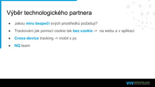Výběr technologického partnera
● Jakou míru bezpečí svých prostředků požaduji?
● Trackování jak pomocí cookie tak bez cookie -> na webu a v aplikaci
● Cross-device tracking -> mobil x pc
● NQ team
 