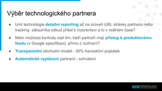 Výběr technologického partnera
● Umí technologie detailní reporting až na úroveň URL stránky partnera nebo
tracking zákazníka odkud přišel k inzerentovi a to v reálném čase?
● Mám možnost kontroly nad tím, kteří partneři mají přístup k produktovému
feedu (v Google specifikaci), přímo z rozhraní?
● Transparentní obchodní model - 30% transakční poplatek
● Automatické vyplácení partnerů - schválení
 