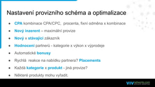 Nastavení provizního schéma a optimalizace
● CPA kombinace CPA/CPC, procenta, fixní odměna x kombinace
● Nový inzerent – maximální provize
● Nový x stávající zákazník
● Hodnocení partnerů - kategorie x výkon x výprodeje
● Automatické bonusy
● Rychlá reakce na nabídku partnera? Placements
● Každá kategorie x produkt - jiná provize?
● Některé produkty mohu vyřadit.
 