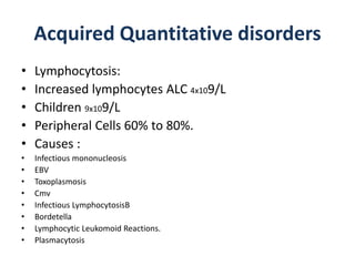 Acquired Quantitative disorders
• Lymphocytosis:
• Increased lymphocytes ALC 4x109/L
• Children 9x109/L
• Peripheral Cells 60% to 80%.
• Causes :
• Infectious mononucleosis
• EBV
• Toxoplasmosis
• Cmv
• Infectious LymphocytosisB
• Bordetella
• Lymphocytic Leukomoid Reactions.
• Plasmacytosis
 