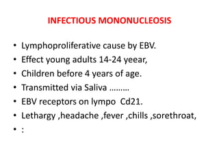 INFECTIOUS MONONUCLEOSIS
• Lymphoproliferative cause by EBV.
• Effect young adults 14-24 yeear,
• Children before 4 years of age.
• Transmitted via Saliva ………
• EBV receptors on lympo Cd21.
• Lethargy ,headache ,fever ,chills ,sorethroat,
• :
 