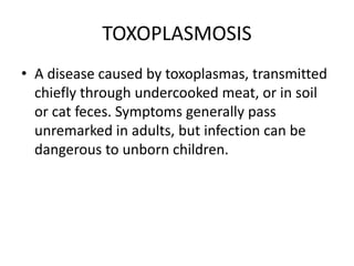 TOXOPLASMOSIS
• A disease caused by toxoplasmas, transmitted
chiefly through undercooked meat, or in soil
or cat feces. Symptoms generally pass
unremarked in adults, but infection can be
dangerous to unborn children.
 