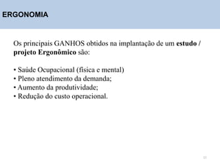 ERGONOMIA
Os principais GANHOS obtidos na implantação de um estudo /
projeto Ergonômico são:
• Saúde Ocupacional (física e mental)
• Pleno atendimento da demanda;
• Aumento da produtividade;
• Redução do custo operacional.
11
 