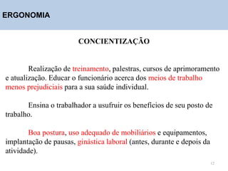 ERGONOMIA
CONCIENTIZAÇÃO
Realização de treinamento, palestras, cursos de aprimoramento
e atualização. Educar o funcionário acerca dos meios de trabalho
menos prejudiciais para a sua saúde individual.
Ensina o trabalhador a usufruir os benefícios de seu posto de
trabalho.
Boa postura, uso adequado de mobiliários e equipamentos,
implantação de pausas, ginástica laboral (antes, durante e depois da
atividade).
12
 