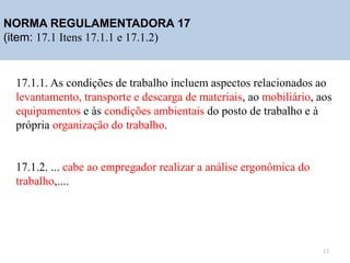 NORMA REGULAMENTADORA 17
(item: 17.1 Itens 17.1.1 e 17.1.2)
17.1.1. As condições de trabalho incluem aspectos relacionados ao
levantamento, transporte e descarga de materiais, ao mobiliário, aos
equipamentos e às condições ambientais do posto de trabalho e à
própria organização do trabalho.
17.1.2. ... cabe ao empregador realizar a análise ergonômica do
trabalho,....
13
 
