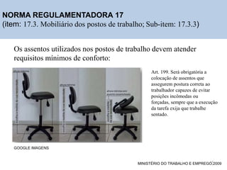 Os assentos utilizados nos postos de trabalho devem atender
requisitos mínimos de conforto:
NORMA REGULAMENTADORA 17
(item: 17.3. Mobiliário dos postos de trabalho; Sub-item: 17.3.3)
GOOGLE IMAGENS
MINISTÉRIO DO TRABALHO E EMPREGO,2009
Art. 199. Será obrigatória a
colocação de assentos que
assegurem postura correta ao
trabalhador capazes de evitar
posições incômodas ou
forçadas, sempre que a execução
da tarefa exija que trabalhe
sentado.
15
 