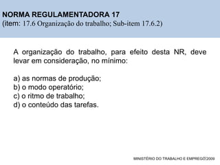 ESTRUTURA DO PROJETO DE PESQUISA
NORMA REGULAMENTADORA 17
(item: 17.6 Organização do trabalho; Sub-item 17.6.2)
A organização do trabalho, para efeito desta NR, deve
levar em consideração, no mínimo:
a) as normas de produção;
b) o modo operatório;
c) o ritmo de trabalho;
d) o conteúdo das tarefas.
MINISTÉRIO DO TRABALHO E EMPREGO,2009
16
 