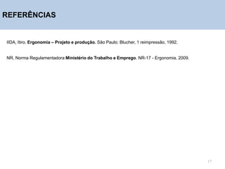 REFERÊNCIAS
IIDA, Itiro. Ergonomia – Projeto e produção. São Paulo: Blucher, 1 reimpressão, 1992.
NR, Norma Regulamentadora Ministério do Trabalho e Emprego. NR-17 - Ergonomia. 2009.
17
 