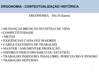 ERGONOMIA - CONTEXTUALIZAÇÃO HISTÓRICA
ERGONOMIA – Pós II Guerra
• MUDANÇAS BRUSCAS NO ESTILO DE VIDA
• COMPETITIVIDADE
• METAS
• EXIGÊNCIAS CADA VEZ MAIORES
• CARGA EXCESSIVA DE TRABALHO
• MANTER / AMUMENTAR PRODUÇÃO
• ESFORÇO FÍSICO DINÂMICO OU ESTÁTICO
• TRABALHO INSEGURO, INSALUBRE, PERICULOSO E PENOSO
• TRABALHO NOTURNO
7
 