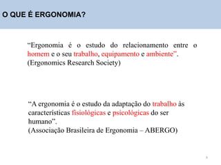 O QUE É ERGONOMIA?
“Ergonomia é o estudo do relacionamento entre o
homem e o seu trabalho, equipamento e ambiente”.
(Ergonomics Research Society)
“A ergonomia é o estudo da adaptação do trabalho às
características fisiológicas e psicológicas do ser
humano”.
(Associação Brasileira de Ergonomia – ABERGO)
8
 