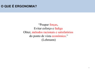 O QUE É ERGONOMIA?
“Poupar forças,
Evitar esforço e fadiga
Obter, métodos racionais e satisfatórios
do ponto de vista econômico.”
(Lehmann)
9
 
