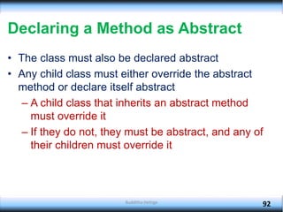 Declaring a Method as Abstract
• The class must also be declared abstract
• Any child class must either override the abstract
method or declare itself abstract
– A child class that inherits an abstract method
must override it
– If they do not, they must be abstract, and any of
their children must override it
92
Budditha Hettige
 