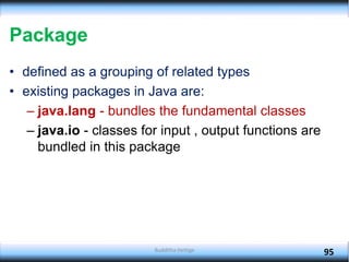Package
• defined as a grouping of related types
• existing packages in Java are:
– java.lang - bundles the fundamental classes
– java.io - classes for input , output functions are
bundled in this package
95
Budditha Hettige
 