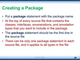 Creating a Package
• Put a package statement with the package name
• At the top of every source file that contains the
classes, interfaces, enumerations, and annotation
types that you want to include in the package
• The package statement should be the first line in
the source file
• There can be only one package statement in each
source file, and it applies to all types in the file
96
Budditha Hettige
 