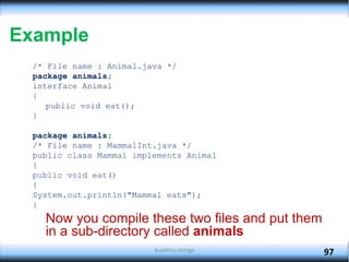 Example
/* File name : Animal.java */
package animals;
interface Animal
{
public void eat();
}
package animals;
/* File name : MammalInt.java */
public class Mammal implements Animal
{
public void eat()
{
System.out.println("Mammal eats");
}
Now you compile these two files and put them
in a sub-directory called animals
97
Budditha Hettige
 