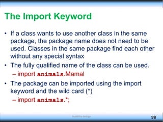 The Import Keyword
• If a class wants to use another class in the same
package, the package name does not need to be
used. Classes in the same package find each other
without any special syntax
• The fully qualified name of the class can be used.
– import animals.Mamal
• The package can be imported using the import
keyword and the wild card (*)
– import animals.*;
98
Budditha Hettige
 