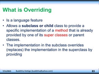 What is Overriding
• Is a language feature
• Allows a subclass or child class to provide a
specific implementation of a method that is already
provided by one of its super classes or parent
classes.
• The implementation in the subclass overrides
(replaces) the implementation in the superclass by
providing
7/11/2015 Budditha Hettige (budditha@yahoo.com) 83
 