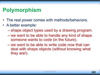 Budditha Hettige
102
Polymorphism
• The real power comes with methods/behaviors.
• A better example:
– shape object types used by a drawing program.
– we want to be able to handle any kind of shape
someone wants to code (in the future).
– we want to be able to write code now that can
deal with shape objects (without knowing what
they are!).
 