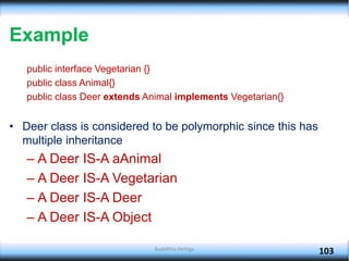 Example
public interface Vegetarian {}
public class Animal{}
public class Deer extends Animal implements Vegetarian{}
• Deer class is considered to be polymorphic since this has
multiple inheritance
– A Deer IS-A aAnimal
– A Deer IS-A Vegetarian
– A Deer IS-A Deer
– A Deer IS-A Object
103
Budditha Hettige
 