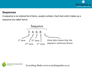 2
Everything Maths www.everythingmaths.co.za
Sequences
A sequence is an ordered list of items, usually numbers. Each item which makes up a
sequence are called 'terms'.
 