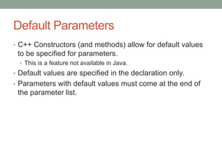 Default Parameters
• C++ Constructors (and methods) allow for default values
to be specified for parameters.
• This is a feature not available in Java.
• Default values are specified in the declaration only.
• Parameters with default values must come at the end of
the parameter list.
 