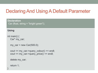 Declaring And Using A Default Parameter
Declaration
Car (float, string = "bright green");
Using
int main() {
Car* my_car;
my_car = new Car(500.0);
cout << my_car->query_colour() << endl;
cout << my_car->query_price() << endl;
delete my_car;
return 1;
}
 