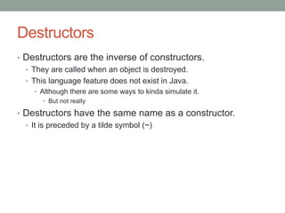 Destructors
• Destructors are the inverse of constructors.
• They are called when an object is destroyed.
• This language feature does not exist in Java.
• Although there are some ways to kinda simulate it.
• But not really
• Destructors have the same name as a constructor.
• It is preceded by a tilde symbol (~)
 