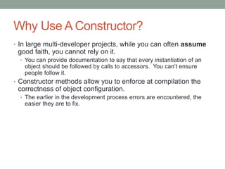 Why Use A Constructor?
• In large multi-developer projects, while you can often assume
good faith, you cannot rely on it.
• You can provide documentation to say that every instantiation of an
object should be followed by calls to accessors. You can’t ensure
people follow it.
• Constructor methods allow you to enforce at compilation the
correctness of object configuration.
• The earlier in the development process errors are encountered, the
easier they are to fix.
 