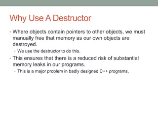 Why Use A Destructor
• Where objects contain pointers to other objects, we must
manually free that memory as our own objects are
destroyed.
• We use the destructor to do this.
• This ensures that there is a reduced risk of substantial
memory leaks in our programs.
• This is a major problem in badly designed C++ programs.
 