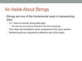 An Aside About Strings
• Strings are one of the fundamental ways of representing
data.
• C++ has no intrinsic string data type.
• The one we are using is defined in the std namespace.
• This class has limitations when compared to the Java version.
• Workarounds are required for effective use of the class.
 